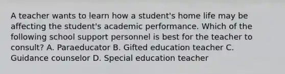 A teacher wants to learn how a student's home life may be affecting the student's academic performance. Which of the following school support personnel is best for the teacher to consult? A. Paraeducator B. Gifted education teacher C. Guidance counselor D. Special education teacher