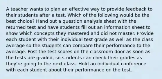 A teacher wants to plan an effective way to provide feedback to their students after a test. Which of the following would be the best choice? Hand out a question analysis sheet with the returned test and have students fill out an information sheet to show which concepts they mastered and did not master. Provide each student with their individual test grade as well as the class average so the students can compare their performance to the average. Post the test scores on the classroom door as soon as the tests are graded, so students can check their grades as they're going to the next class. Hold an individual conference with each student about their performance on the test.