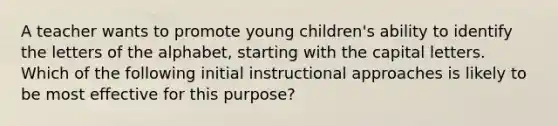 A teacher wants to promote young children's ability to identify the letters of the alphabet, starting with the capital letters. Which of the following initial instructional approaches is likely to be most effective for this purpose?