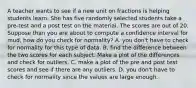 A teacher wants to see if a new unit on fractions is helping students learn. She has five randomly selected students take a pre-test and a post test on the material. The scores are out of 20. Suppose than you are about to compute a confidence interval for mud, how do you check for normality? A. you don't have to check for normality for this type of data. B. find the difference between the two scores for each subject. Make a plot of the differences and check for outliers. C. make a plot of the pre and post test scores and see if there are any outliers. D. you don't have to check for normality since the values are large enough.