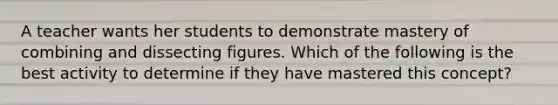 A teacher wants her students to demonstrate mastery of combining and dissecting figures. Which of the following is the best activity to determine if they have mastered this concept?