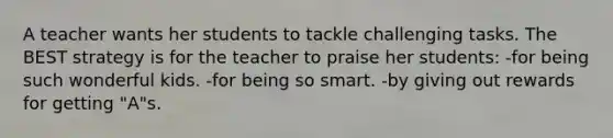 A teacher wants her students to tackle challenging tasks. The BEST strategy is for the teacher to praise her students: -for being such wonderful kids. -for being so smart. -by giving out rewards for getting "A"s.