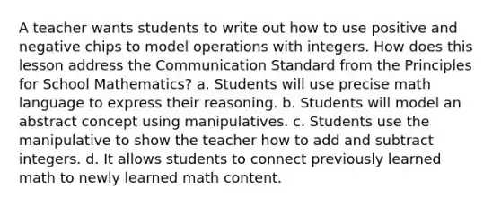 A teacher wants students to write out how to use positive and negative chips to model operations with integers. How does this lesson address the Communication Standard from the Principles for School Mathematics? a. Students will use precise math language to express their reasoning. b. Students will model an abstract concept using manipulatives. c. Students use the manipulative to show the teacher how to add and subtract integers. d. It allows students to connect previously learned math to newly learned math content.