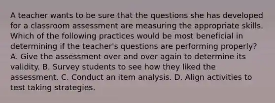 A teacher wants to be sure that the questions she has developed for a classroom assessment are measuring the appropriate skills. Which of the following practices would be most beneficial in determining if the teacher's questions are performing properly? A. Give the assessment over and over again to determine its validity. B. Survey students to see how they liked the assessment. C. Conduct an item analysis. D. Align activities to test taking strategies.