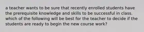 a teacher wants to be sure that recently enrolled students have the prerequisite knowledge and skills to be successful in class. which of the following will be best for the teacher to decide if the students are ready to begin the new course work?