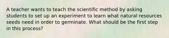 A teacher wants to teach the scientific method by asking students to set up an experiment to learn what natural resources seeds need in order to germinate. What should be the first step in this process?