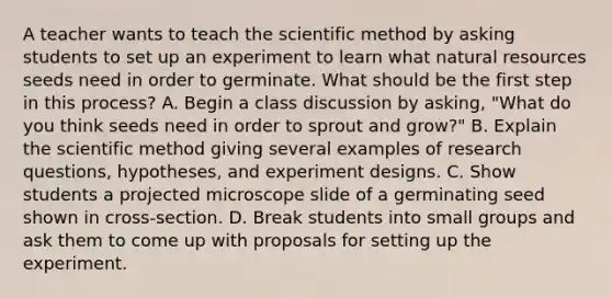 A teacher wants to teach the scientific method by asking students to set up an experiment to learn what natural resources seeds need in order to germinate. What should be the first step in this process? A. Begin a class discussion by asking, "What do you think seeds need in order to sprout and grow?" B. Explain the scientific method giving several examples of research questions, hypotheses, and experiment designs. C. Show students a projected microscope slide of a germinating seed shown in cross-section. D. Break students into small groups and ask them to come up with proposals for setting up the experiment.