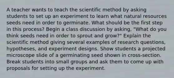 A teacher wants to teach the scientific method by asking students to set up an experiment to learn what natural resources seeds need in order to germinate. What should be the first step in this process? Begin a class discussion by asking, "What do you think seeds need in order to sprout and grow?" Explain the scientific method giving several examples of research questions, hypotheses, and experiment designs. Show students a projected microscope slide of a germinating seed shown in cross-section. Break students into small groups and ask them to come up with proposals for setting up the experiment.