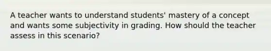 A teacher wants to understand students' mastery of a concept and wants some subjectivity in grading. How should the teacher assess in this scenario?