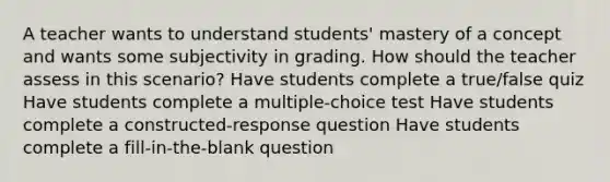 A teacher wants to understand students' mastery of a concept and wants some subjectivity in grading. How should the teacher assess in this scenario? Have students complete a true/false quiz Have students complete a multiple-choice test Have students complete a constructed-response question Have students complete a fill-in-the-blank question