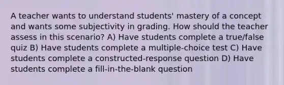 A teacher wants to understand students' mastery of a concept and wants some subjectivity in grading. How should the teacher assess in this scenario? A) Have students complete a true/false quiz B) Have students complete a multiple-choice test C) Have students complete a constructed-response question D) Have students complete a fill-in-the-blank question