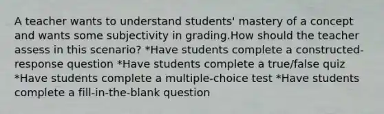 A teacher wants to understand students' mastery of a concept and wants some subjectivity in grading.How should the teacher assess in this scenario? *Have students complete a constructed-response question *Have students complete a true/false quiz *Have students complete a multiple-choice test *Have students complete a fill-in-the-blank question