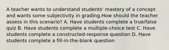 A teacher wants to understand students' mastery of a concept and wants some subjectivity in grading.How should the teacher assess in this scenario? A. Have students complete a true/false quiz B. Have students complete a multiple-choice test C. Have students complete a constructed-response question D. Have students complete a fill-in-the-blank question