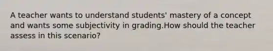 A teacher wants to understand students' mastery of a concept and wants some subjectivity in grading.How should the teacher assess in this scenario?