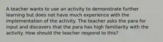 A teacher wants to use an activity to demonstrate further learning but does not have much experience with the implementation of the activity. The teacher asks the para for input and discovers that the para has high familiarity with the activity. How should the teacher respond to this?