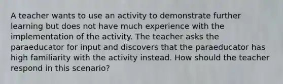 A teacher wants to use an activity to demonstrate further learning but does not have much experience with the implementation of the activity. The teacher asks the paraeducator for input and discovers that the paraeducator has high familiarity with the activity instead. How should the teacher respond in this scenario?