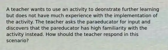 A teacher wants to use an activity to deonstrate further learning but does not have much experience with the implementation of the activity. The teacher asks the paraeducator for input and discovers that the pareducator has high familiarity with the activity instead. How should the teacher respond in this scenario?