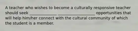 A teacher who wishes to become a culturally responsive teacher should seek ______________ ___________________ opportunities that will help him/her connect with the cultural community of which the student is a member.