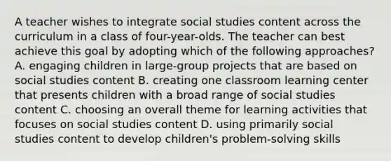 A teacher wishes to integrate social studies content across the curriculum in a class of four-year-olds. The teacher can best achieve this goal by adopting which of the following approaches? A. engaging children in large-group projects that are based on social studies content B. creating one classroom learning center that presents children with a broad range of social studies content C. choosing an overall theme for learning activities that focuses on social studies content D. using primarily social studies content to develop children's problem-solving skills