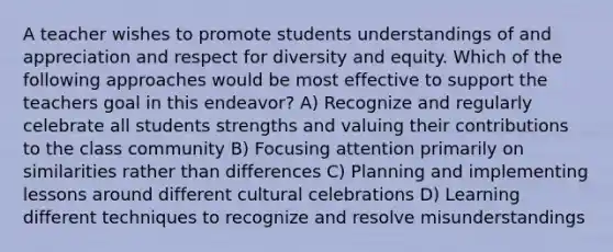 A teacher wishes to promote students understandings of and appreciation and respect for diversity and equity. Which of the following approaches would be most effective to support the teachers goal in this endeavor? A) Recognize and regularly celebrate all students strengths and valuing their contributions to the class community B) Focusing attention primarily on similarities rather than differences C) Planning and implementing lessons around different cultural celebrations D) Learning different techniques to recognize and resolve misunderstandings