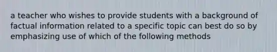 a teacher who wishes to provide students with a background of factual information related to a specific topic can best do so by emphasizing use of which of the following methods