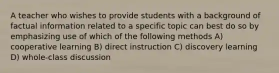 A teacher who wishes to provide students with a background of factual information related to a specific topic can best do so by emphasizing use of which of the following methods A) cooperative learning B) direct instruction C) discovery learning D) whole-class discussion