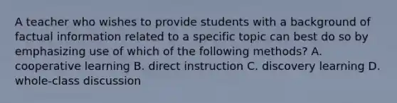 A teacher who wishes to provide students with a background of factual information related to a specific topic can best do so by emphasizing use of which of the following methods? A. cooperative learning B. direct instruction C. discovery learning D. whole-class discussion