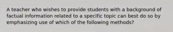 A teacher who wishes to provide students with a background of factual information related to a specific topic can best do so by emphasizing use of which of the following methods?