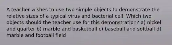 A teacher wishes to use two simple objects to demonstrate the relative sizes of a typical virus and bacterial cell. Which two objects should the teacher use for this demonstration? a) nickel and quarter b) marble and basketball c) baseball and softball d) marble and football field