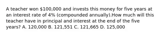 A teacher won 100,000 and invests this money for five years at an interest rate of 4% (compounded annually).How much will this teacher have in principal and interest at the end of the five years? A. 120,000 B. 121,551 C. 121,665 D. 125,000