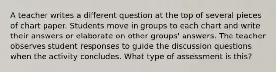 A teacher writes a different question at the top of several pieces of chart paper. Students move in groups to each chart and write their answers or elaborate on other groups' answers. The teacher observes student responses to guide the discussion questions when the activity concludes. What type of assessment is this?