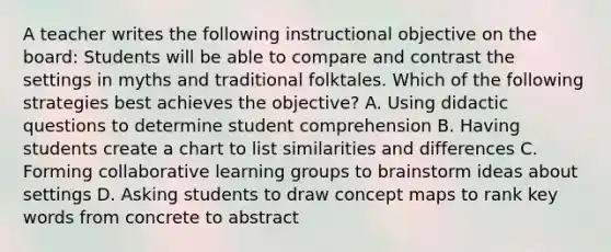 A teacher writes the following instructional objective on the board: Students will be able to compare and contrast the settings in myths and traditional folktales. Which of the following strategies best achieves the objective? A. Using didactic questions to determine student comprehension B. Having students create a chart to list similarities and differences C. Forming collaborative learning groups to brainstorm ideas about settings D. Asking students to draw concept maps to rank key words from concrete to abstract