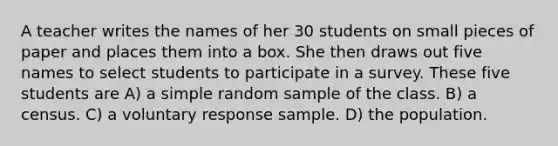 A teacher writes the names of her 30 students on small pieces of paper and places them into a box. She then draws out five names to select students to participate in a survey. These five students are A) a simple random sample of the class. B) a census. C) a voluntary response sample. D) the population.