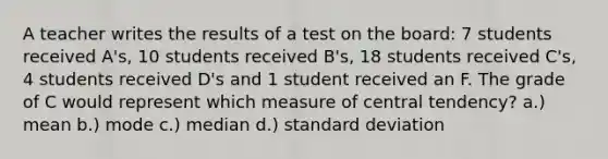 A teacher writes the results of a test on the board: 7 students received A's, 10 students received B's, 18 students received C's, 4 students received D's and 1 student received an F. The grade of C would represent which measure of central tendency? a.) mean b.) mode c.) median d.) standard deviation