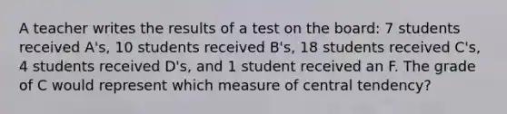 A teacher writes the results of a test on the board: 7 students received A's, 10 students received B's, 18 students received C's, 4 students received D's, and 1 student received an F. The grade of C would represent which measure of central tendency?