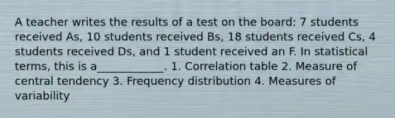 A teacher writes the results of a test on the board: 7 students received As, 10 students received Bs, 18 students received Cs, 4 students received Ds, and 1 student received an F. In statistical terms, this is a____________. 1. Correlation table 2. Measure of central tendency 3. Frequency distribution 4. Measures of variability