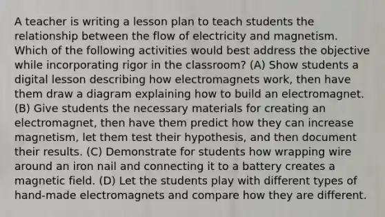 A teacher is writing a lesson plan to teach students the relationship between the flow of electricity and magnetism. Which of the following activities would best address the objective while incorporating rigor in the classroom? (A) Show students a digital lesson describing how electromagnets work, then have them draw a diagram explaining how to build an electromagnet. (B) Give students the necessary materials for creating an electromagnet, then have them predict how they can increase magnetism, let them test their hypothesis, and then document their results. (C) Demonstrate for students how wrapping wire around an iron nail and connecting it to a battery creates a magnetic field. (D) Let the students play with different types of hand-made electromagnets and compare how they are different.