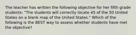 The teacher has written the following objective for her fifth grade students: "The students will correctly locate 45 of the 50 United States on a blank map of the United States." Which of the following is the BEST way to assess whether students have met the objective?