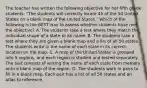 The teacher has written the following objective for her fifth grade students: "The students will correctly locate 45 of the 50 United States on a blank map of the United States." Which of the following is the BEST way to assess whether students have met the objective? A. The students take a test where they match the individual shape of a state to its name. B. The students take a test where they are given a blank map and a list of all 50 states. The students write in the name of each state in its correct location on the map. C. A map of the United States is grouped into 5 regions, and each region is studied and tested separately. The test consists of writing the name of each state from memory onto a blank map of the region. D. The students work in pairs to fill in a blank map. Each pair has a list of all 50 states and an atlas to reference.