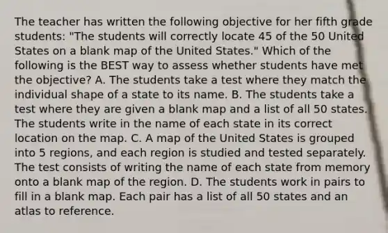 The teacher has written the following objective for her fifth grade students: "The students will correctly locate 45 of the 50 United States on a blank map of the United States." Which of the following is the BEST way to assess whether students have met the objective? A. The students take a test where they match the individual shape of a state to its name. B. The students take a test where they are given a blank map and a list of all 50 states. The students write in the name of each state in its correct location on the map. C. A map of the United States is grouped into 5 regions, and each region is studied and tested separately. The test consists of writing the name of each state from memory onto a blank map of the region. D. The students work in pairs to fill in a blank map. Each pair has a list of all 50 states and an atlas to reference.