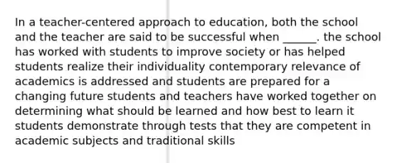 In a teacher-centered approach to education, both the school and the teacher are said to be successful when ______. the school has worked with students to improve society or has helped students realize their individuality contemporary relevance of academics is addressed and students are prepared for a changing future students and teachers have worked together on determining what should be learned and how best to learn it students demonstrate through tests that they are competent in academic subjects and traditional skills