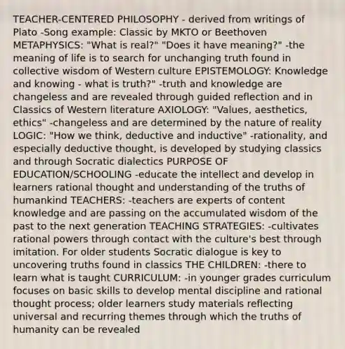 TEACHER-CENTERED PHILOSOPHY - derived from writings of Plato -Song example: Classic by MKTO or Beethoven METAPHYSICS: "What is real?" "Does it have meaning?" -the meaning of life is to search for unchanging truth found in collective wisdom of Western culture EPISTEMOLOGY: Knowledge and knowing - what is truth?" -truth and knowledge are changeless and are revealed through guided reflection and in Classics of Western literature AXIOLOGY: "Values, aesthetics, ethics" -changeless and are determined by the nature of reality LOGIC: "How we think, deductive and inductive" -rationality, and especially deductive thought, is developed by studying classics and through Socratic dialectics PURPOSE OF EDUCATION/SCHOOLING -educate the intellect and develop in learners rational thought and understanding of the truths of humankind TEACHERS: -teachers are experts of content knowledge and are passing on the accumulated wisdom of the past to the next generation TEACHING STRATEGIES: -cultivates rational powers through contact with the culture's best through imitation. For older students Socratic dialogue is key to uncovering truths found in classics THE CHILDREN: -there to learn what is taught CURRICULUM: -in younger grades curriculum focuses on basic skills to develop mental discipline and rational thought process; older learners study materials reflecting universal and recurring themes through which the truths of humanity can be revealed