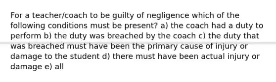 For a teacher/coach to be guilty of negligence which of the following conditions must be present? a) the coach had a duty to perform b) the duty was breached by the coach c) the duty that was breached must have been the primary cause of injury or damage to the student d) there must have been actual injury or damage e) all