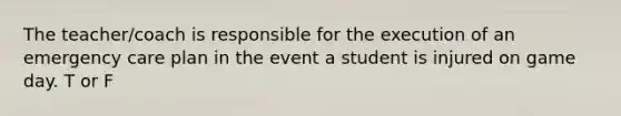 The teacher/coach is responsible for the execution of an emergency care plan in the event a student is injured on game day. T or F