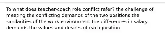 To what does teacher-coach role conflict refer? the challenge of meeting the conflicting demands of the two positions the similarities of the work environment the differences in salary demands the values and desires of each position