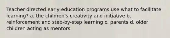 Teacher-directed early-education programs use what to facilitate learning? a. the children's creativity and initiative b. reinforcement and step-by-step learning c. parents d. older children acting as mentors