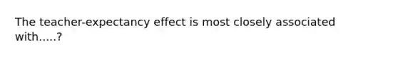 The teacher-expectancy effect is most closely associated with.....?