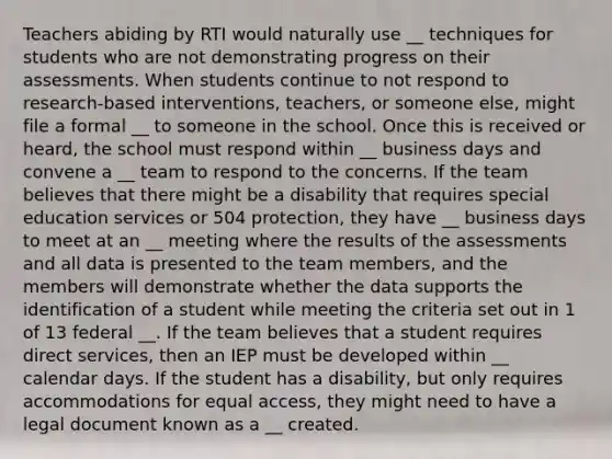 Teachers abiding by RTI would naturally use __ techniques for students who are not demonstrating progress on their assessments. When students continue to not respond to research-based interventions, teachers, or someone else, might file a formal __ to someone in the school. Once this is received or heard, the school must respond within __ business days and convene a __ team to respond to the concerns. If the team believes that there might be a disability that requires special education services or 504 protection, they have __ business days to meet at an __ meeting where the results of the assessments and all data is presented to the team members, and the members will demonstrate whether the data supports the identification of a student while meeting the criteria set out in 1 of 13 federal __. If the team believes that a student requires direct services, then an IEP must be developed within __ calendar days. If the student has a disability, but only requires accommodations for equal access, they might need to have a legal document known as a __ created.