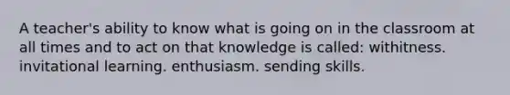 A teacher's ability to know what is going on in the classroom at all times and to act on that knowledge is called: withitness. invitational learning. enthusiasm. sending skills.