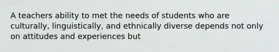 A teachers ability to met the needs of students who are culturally, linguistically, and ethnically diverse depends not only on attitudes and experiences but